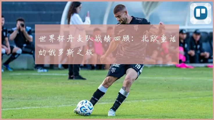 世界杯丹麦队战绩回顾：北欧童话的俄罗斯之旅