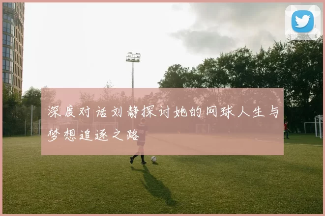 深度对话刘静探讨她的网球人生与梦想追逐之路