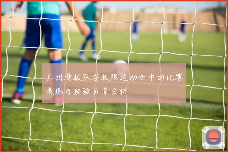 广州滑板队在极限运动会中的比赛表现与经验分享分析