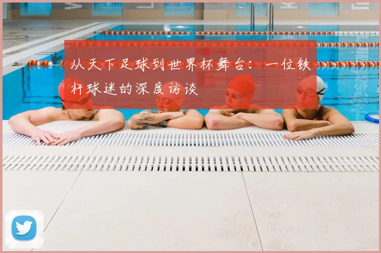 从天下足球到世界杯舞台:一位铁杆球迷的深度访谈