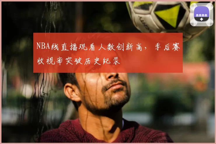 NBA线直播观看人数创新高,季后赛收视率突破历史纪录