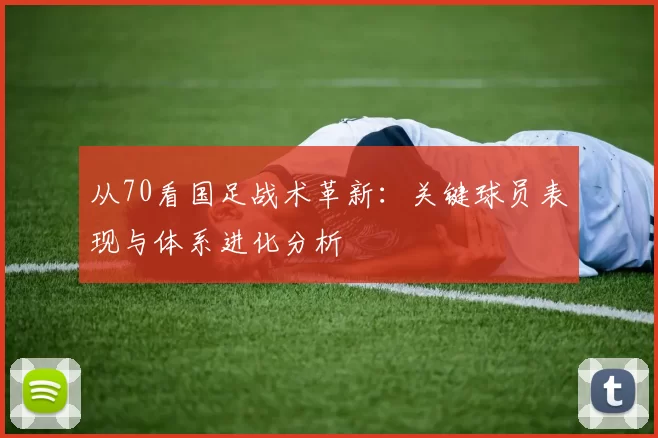 从70看国足战术革新：关键球员表现与体系进化分析