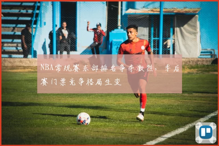 NBA常规赛东部排名争夺激烈,季后赛门票竞争格局生变