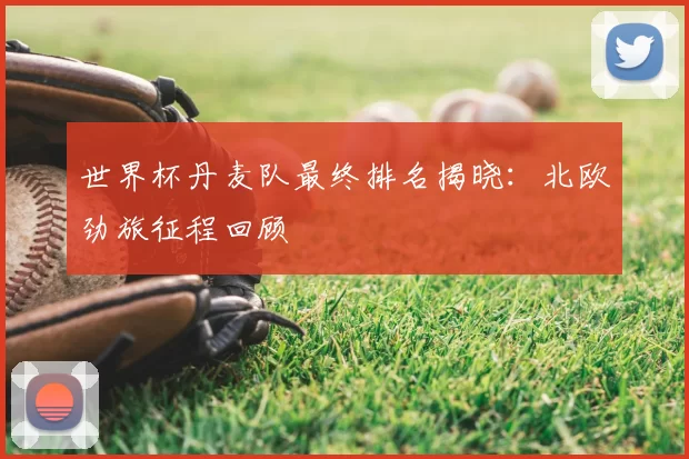 世界杯丹麦队最终排名揭晓：北欧劲旅征程回顾