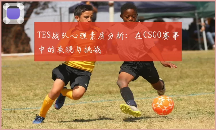 TES战队心理素质分析:在CSGO赛事中的表现与挑战