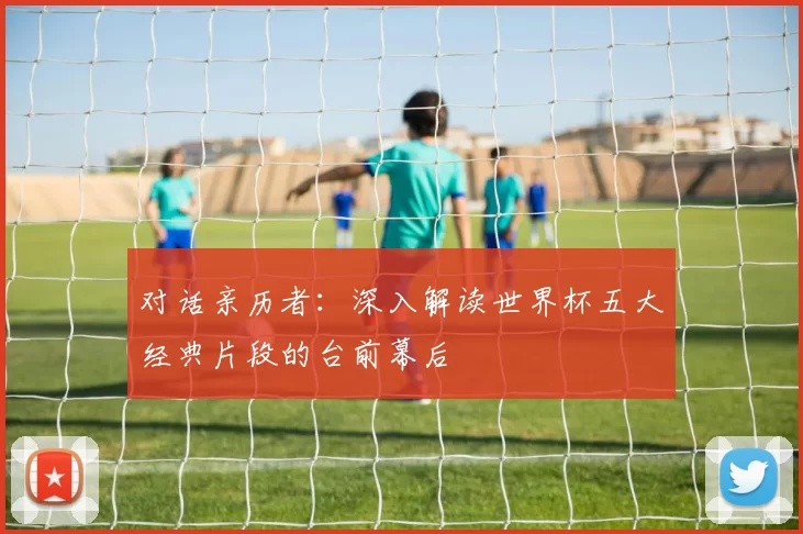 对话亲历者：深入解读世界杯五大经典片段的台前幕后