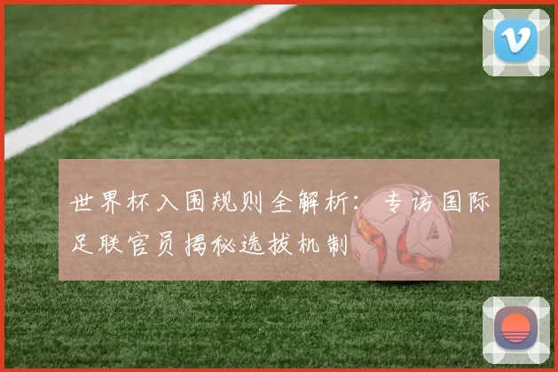 世界杯入围规则全解析:专访国际足联官员揭秘选拔机制