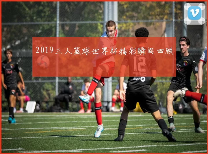 2019三人篮球世界杯精彩瞬间回顾