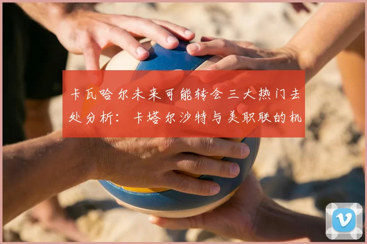卡瓦哈尔未来可能转会三大热门去处分析:卡塔尔沙特与美职联的机会