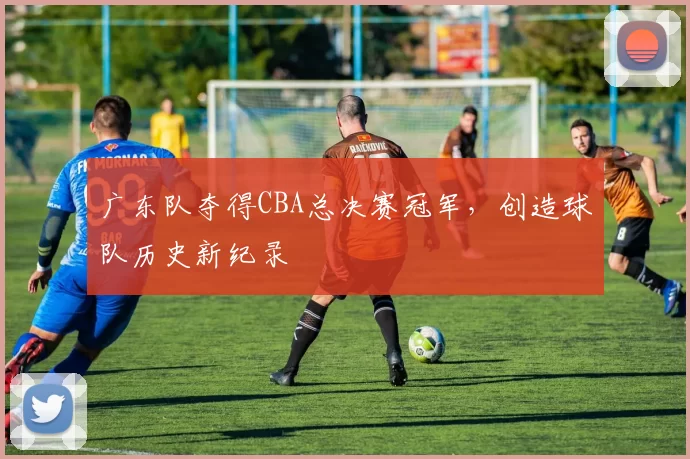 广东队夺得CBA总决赛冠军，创造球队历史新纪录